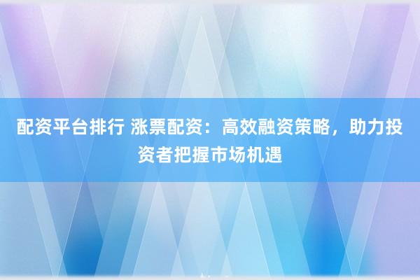 配资平台排行 涨票配资：高效融资策略，助力投资者把握市场机遇