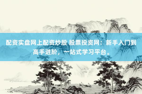 配资实盘网上配资炒股 股票投资网：新手入门到高手进阶，一站式学习平台。