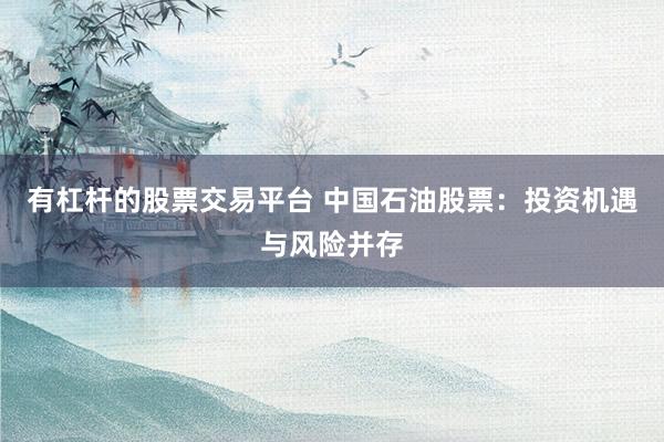 有杠杆的股票交易平台 中国石油股票：投资机遇与风险并存