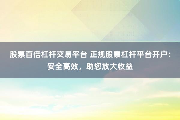 股票百倍杠杆交易平台 正规股票杠杆平台开户：安全高效，助您放大收益