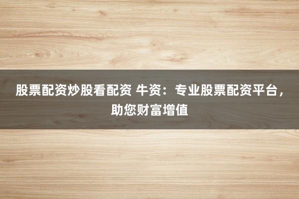 股票配资炒股看配资 牛资：专业股票配资平台，助您财富增值
