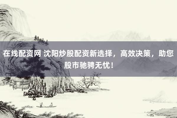 在线配资网 沈阳炒股配资新选择，高效决策，助您股市驰骋无忧！