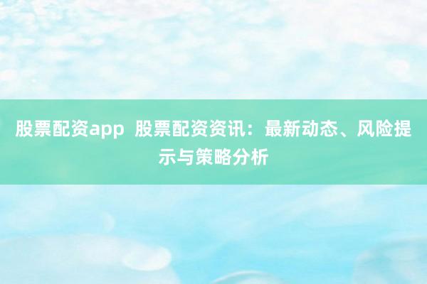 股票配资app  股票配资资讯：最新动态、风险提示与策略分析