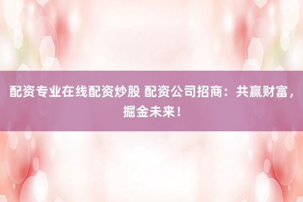 配资专业在线配资炒股 配资公司招商：共赢财富，掘金未来！
