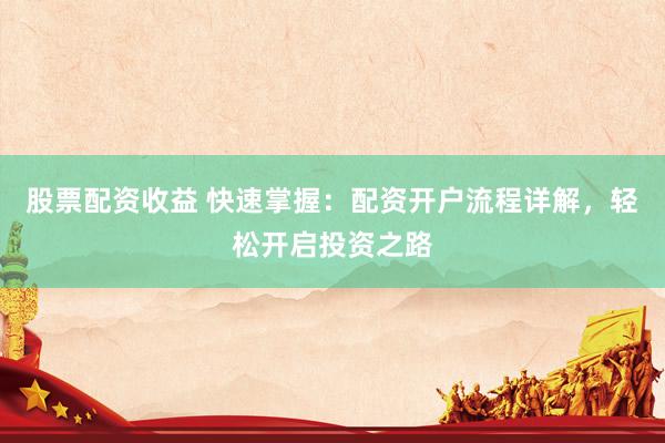 股票配资收益 快速掌握：配资开户流程详解，轻松开启投资之路