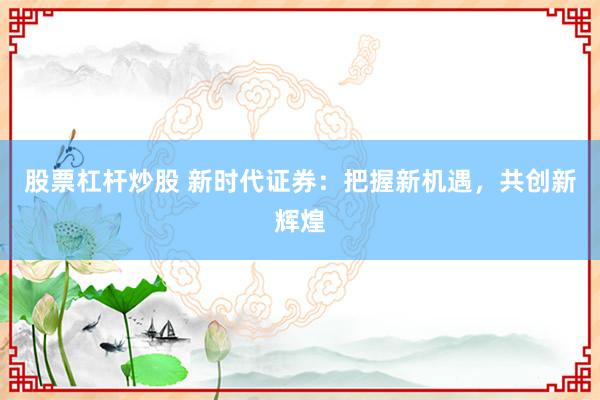 股票杠杆炒股 新时代证券：把握新机遇，共创新辉煌