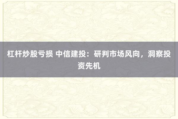 杠杆炒股亏损 中信建投：研判市场风向，洞察投资先机