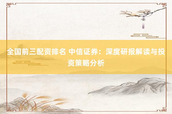 全国前三配资排名 中信证券：深度研报解读与投资策略分析
