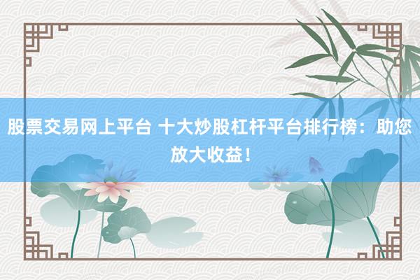 股票交易网上平台 十大炒股杠杆平台排行榜：助您放大收益！