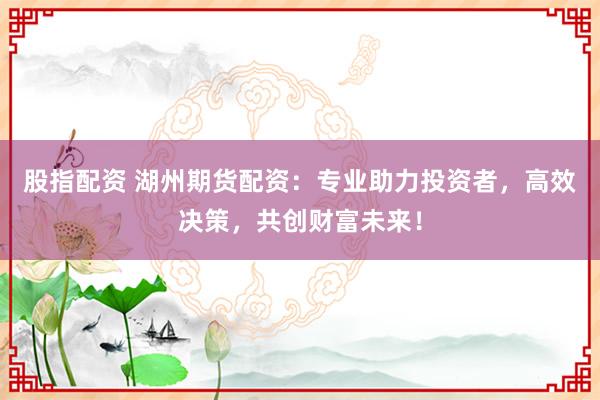 股指配资 湖州期货配资：专业助力投资者，高效决策，共创财富未来！