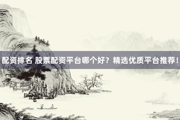 配资排名 股票配资平台哪个好？精选优质平台推荐！