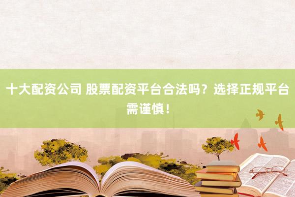 十大配资公司 股票配资平台合法吗？选择正规平台需谨慎！