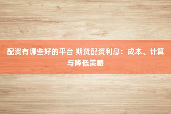 配资有哪些好的平台 期货配资利息：成本、计算与降低策略