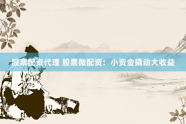 股票配资代理 股票微配资：小资金撬动大收益
