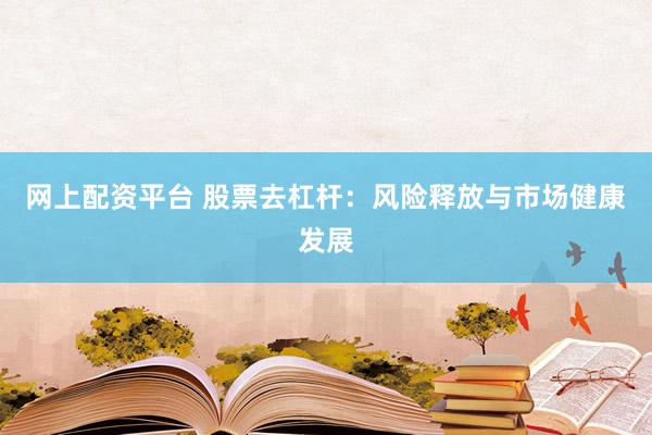 网上配资平台 股票去杠杆：风险释放与市场健康发展