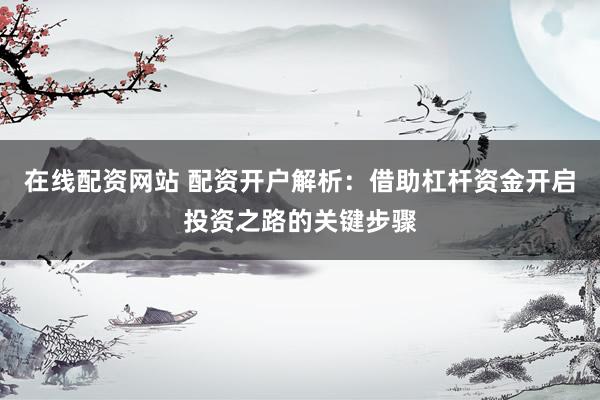 在线配资网站 配资开户解析：借助杠杆资金开启投资之路的关键步骤