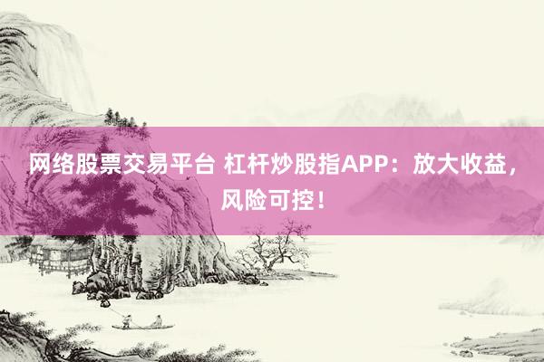 网络股票交易平台 杠杆炒股指APP：放大收益，风险可控！