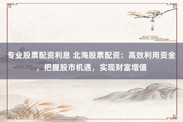 专业股票配资利息 北海股票配资：高效利用资金，把握股市机遇，实现财富增值