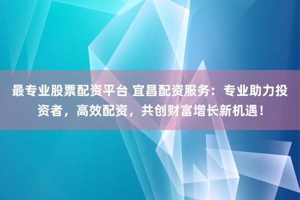 最专业股票配资平台 宜昌配资服务：专业助力投资者，高效配资，共创财富增长新机遇！