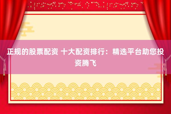 正规的股票配资 十大配资排行：精选平台助您投资腾飞