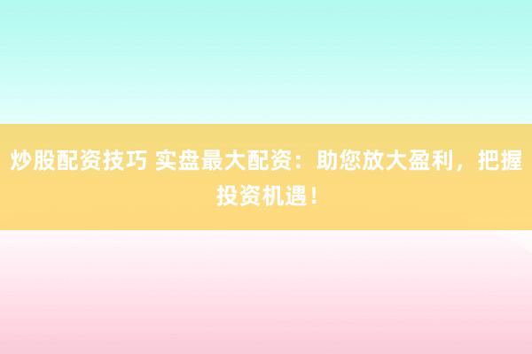 炒股配资技巧 实盘最大配资：助您放大盈利，把握投资机遇！