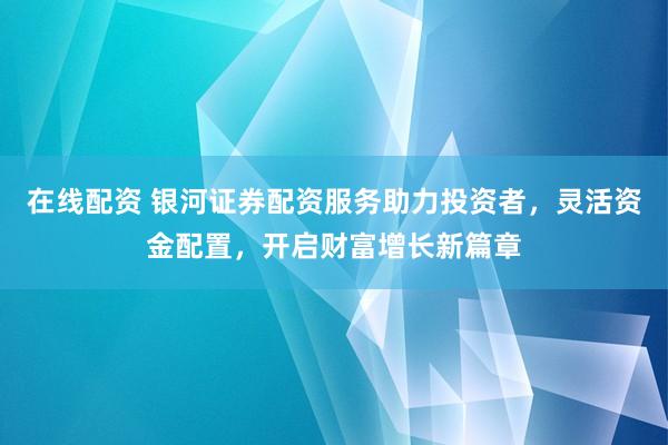 在线配资 银河证券配资服务助力投资者，灵活资金配置，开启财富增长新篇章