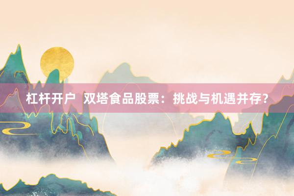 杠杆开户  双塔食品股票：挑战与机遇并存？