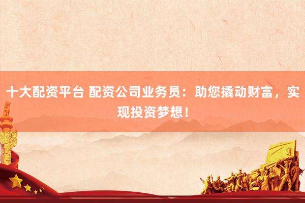 十大配资平台 配资公司业务员：助您撬动财富，实现投资梦想！