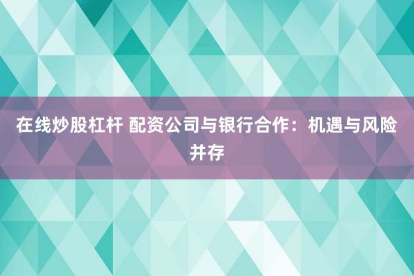 在线炒股杠杆 配资公司与银行合作：机遇与风险并存