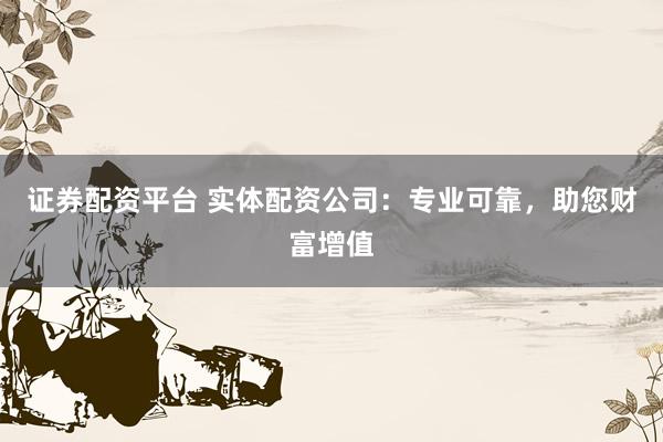证券配资平台 实体配资公司：专业可靠，助您财富增值