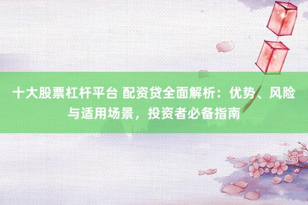 十大股票杠杆平台 配资贷全面解析：优势、风险与适用场景，投资者必备指南