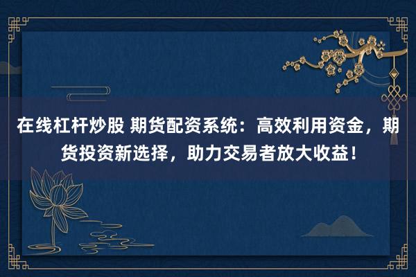 在线杠杆炒股 期货配资系统：高效利用资金，期货投资新选择，助力交易者放大收益！