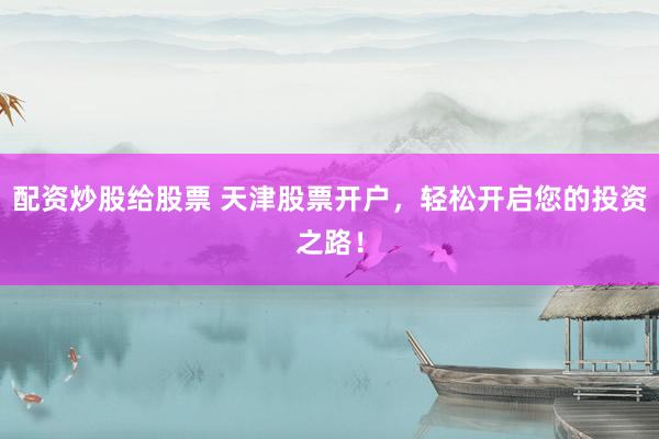 配资炒股给股票 天津股票开户，轻松开启您的投资之路！