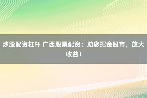 炒股配资杠杆 广西股票配资：助您掘金股市，放大收益！