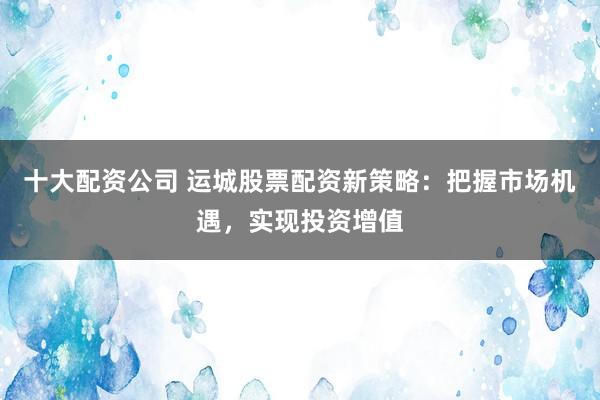 十大配资公司 运城股票配资新策略：把握市场机遇，实现投资增值