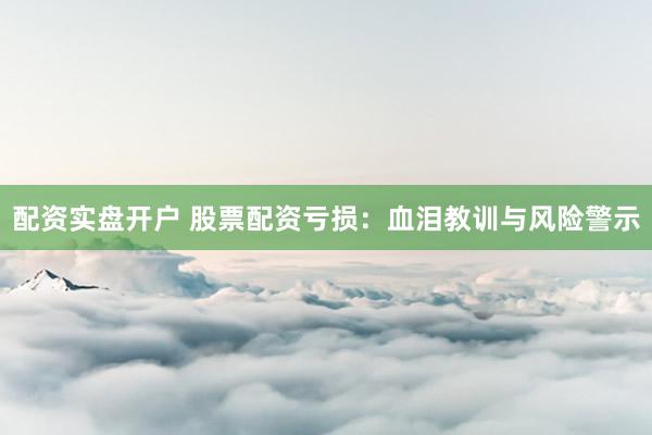 配资实盘开户 股票配资亏损：血泪教训与风险警示