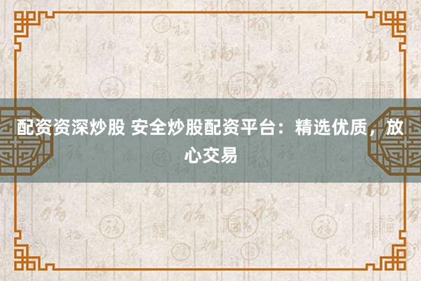 配资资深炒股 安全炒股配资平台：精选优质，放心交易