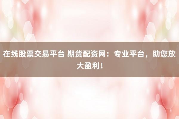 在线股票交易平台 期货配资网：专业平台，助您放大盈利！