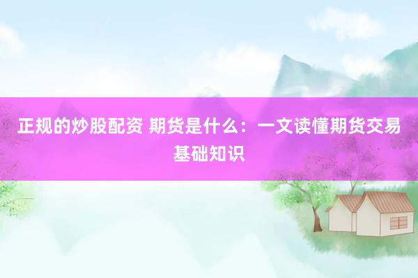 正规的炒股配资 期货是什么：一文读懂期货交易基础知识