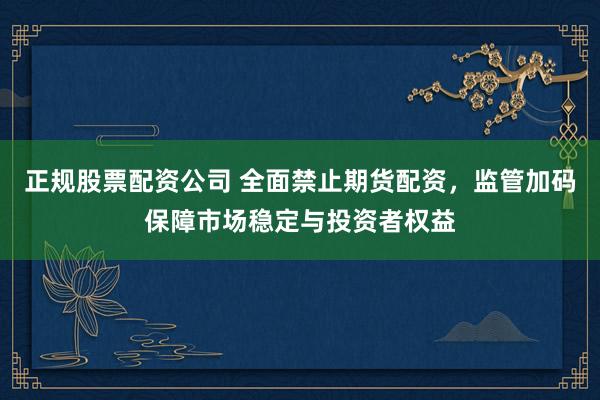 正规股票配资公司 全面禁止期货配资，监管加码保障市场稳定与投资者权益