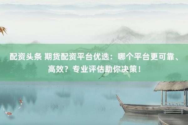 配资头条 期货配资平台优选：哪个平台更可靠、高效？专业评估助你决策！