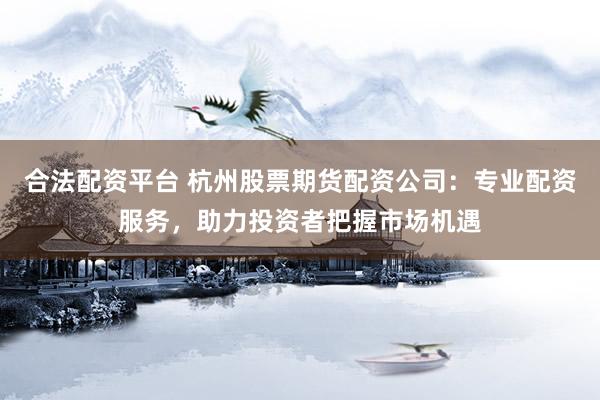 合法配资平台 杭州股票期货配资公司：专业配资服务，助力投资者把握市场机遇