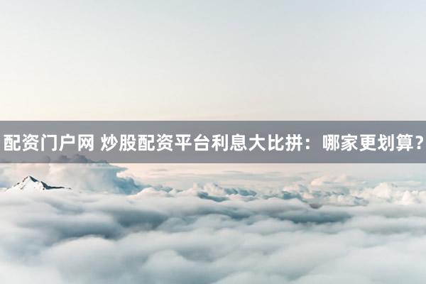 配资门户网 炒股配资平台利息大比拼：哪家更划算？