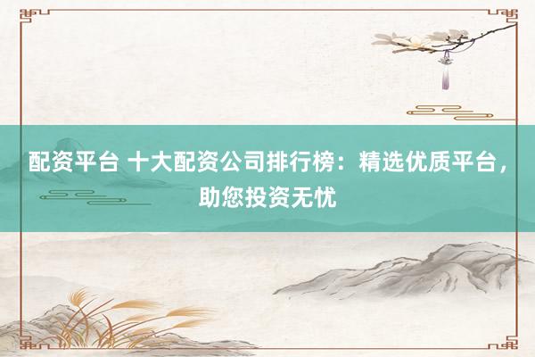 配资平台 十大配资公司排行榜：精选优质平台，助您投资无忧