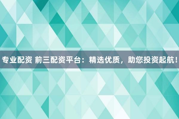 专业配资 前三配资平台：精选优质，助您投资起航！