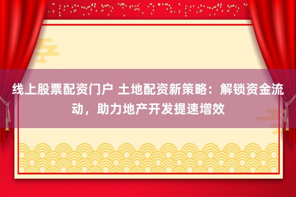 线上股票配资门户 土地配资新策略：解锁资金流动，助力地产开发提速增效
