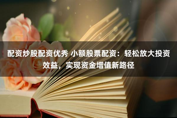 配资炒股配资优秀 小额股票配资：轻松放大投资效益，实现资金增值新路径