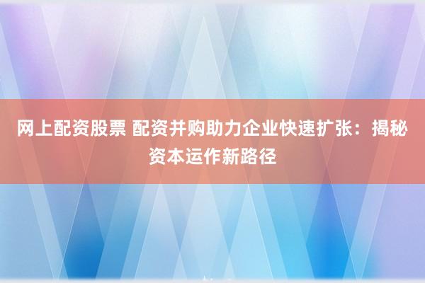 网上配资股票 配资并购助力企业快速扩张：揭秘资本运作新路径