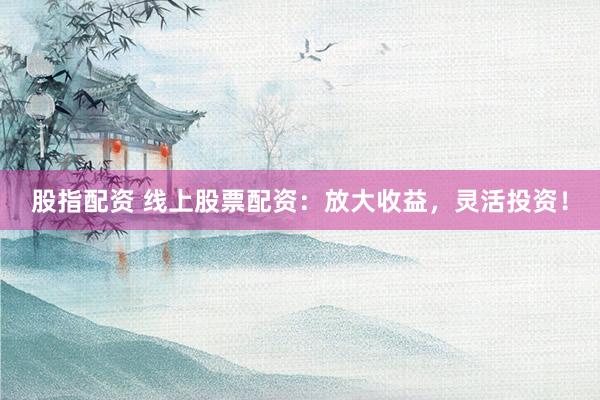 股指配资 线上股票配资：放大收益，灵活投资！