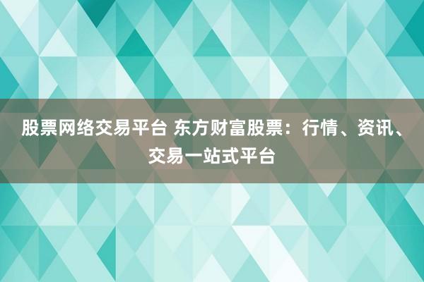 股票网络交易平台 东方财富股票：行情、资讯、交易一站式平台